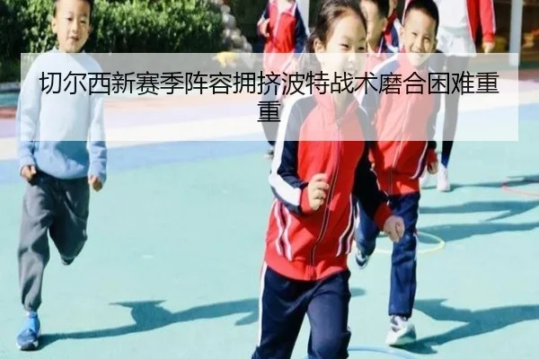 切尔西新赛季阵容拥挤波特战术磨合困难重重