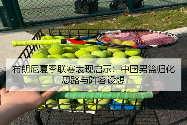布朗尼夏季联赛表现启示：中国男篮归化思路与阵容设想